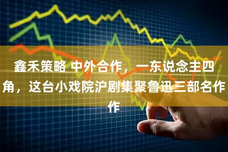 鑫禾策略 中外合作，一东说念主四角，这台小戏院沪剧集聚鲁迅三部名作