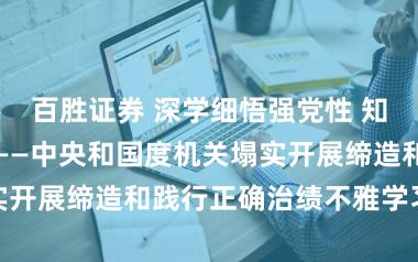 百胜证券 深学细悟强党性 知行合一建新功——中央和国度机关塌实开展缔造和践行正确治绩不雅学习教化