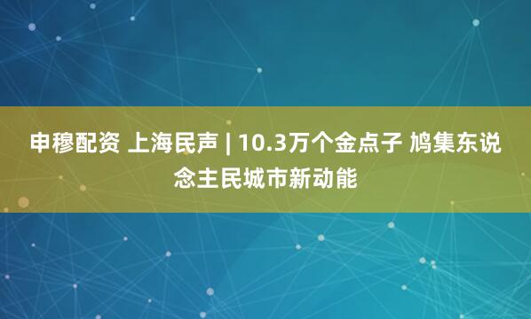 申穆配资 上海民声 | 10.3万个金点子 鸠集东说念主民城市新动能