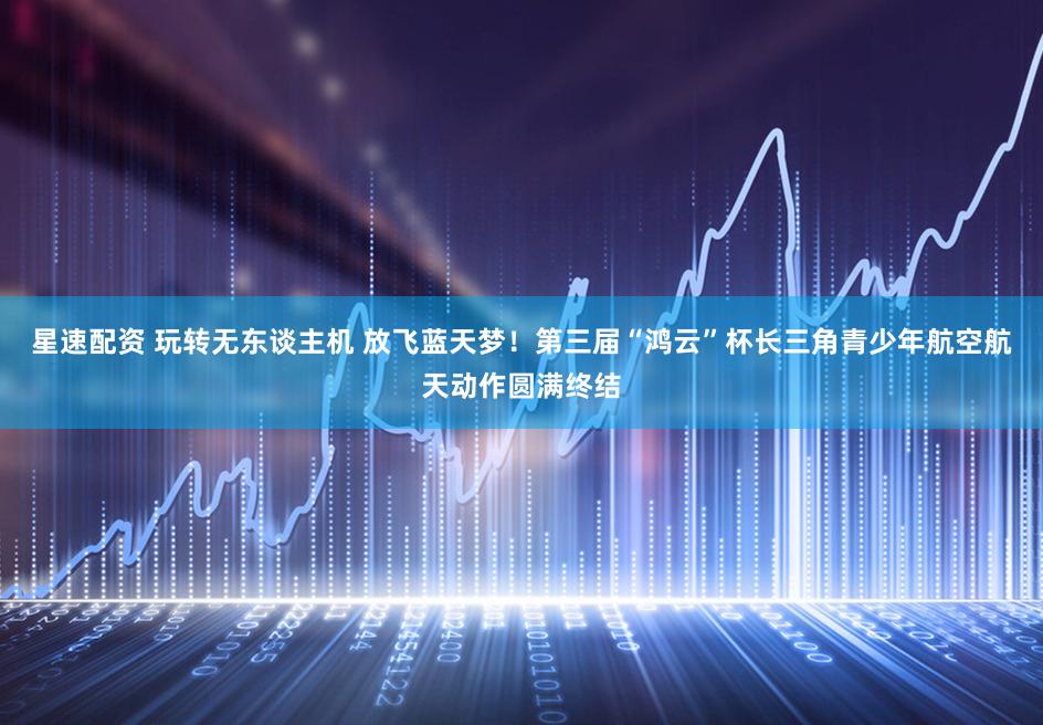 星速配资 玩转无东谈主机 放飞蓝天梦！第三届“鸿云”杯长三角青少年航空航天动作圆满终结