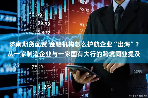 济南期货配资 金融机构怎么护航企业“出海”？从一家制造企业与一家国有大行的跨境同业提及