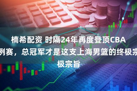 楠希配资 时隔24年再度登顶CBA旧例赛，总冠军才是这支上海男篮的终极宗旨