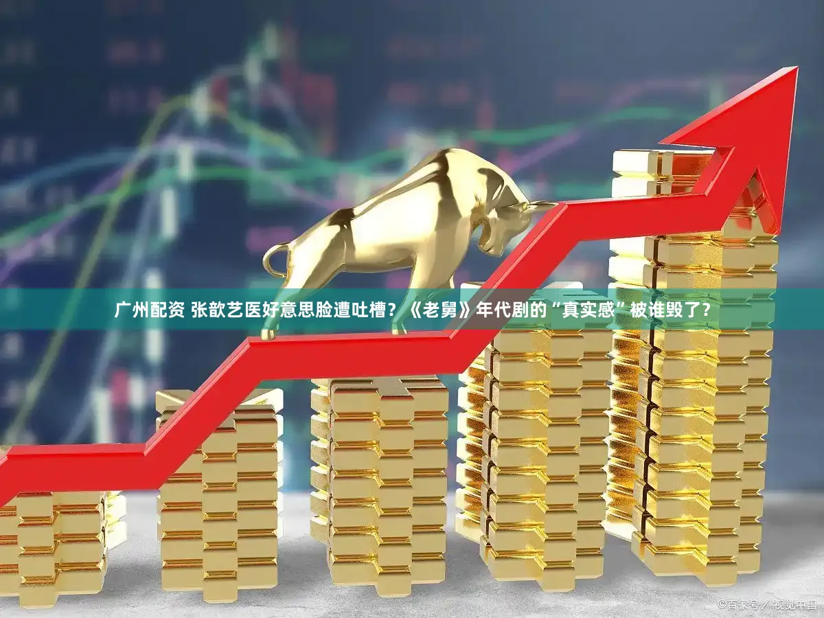 广州配资 张歆艺医好意思脸遭吐槽？《老舅》年代剧的“真实感”被谁毁了？