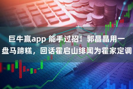 巨牛赢app 能手过招！郭晶晶用一盘马蹄糕，回话霍启山绯闻为霍家定调