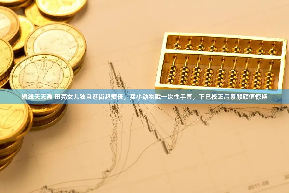 短线天天盈 田亮女儿独自逛街超颓丧，买小动物戴一次性手套，下巴校正后素颜颜值惊艳