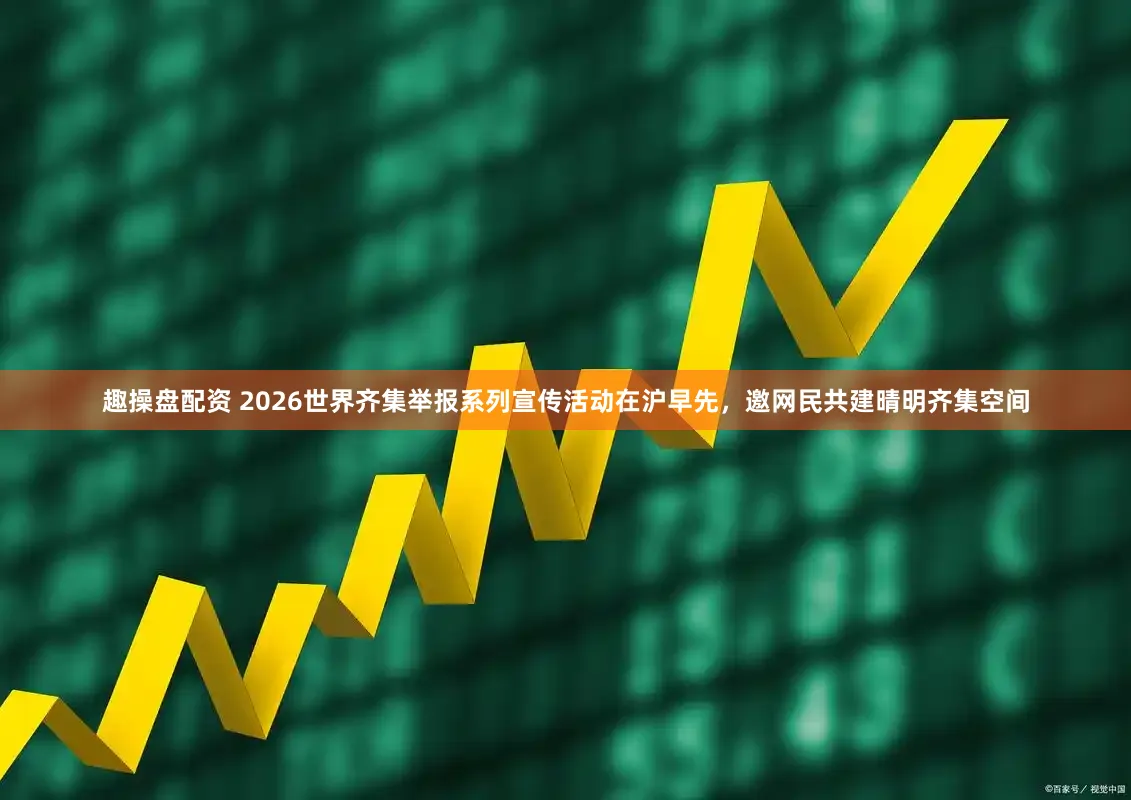 趣操盘配资 2026世界齐集举报系列宣传活动在沪早先，邀网民共建晴明齐集空间