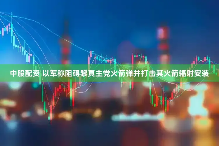 中股配资 以军称阻碍黎真主党火箭弹并打击其火箭辐射安装