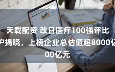 天载配资 改日医疗100强评比在沪揭晓，上榜企业总估值超8000亿元