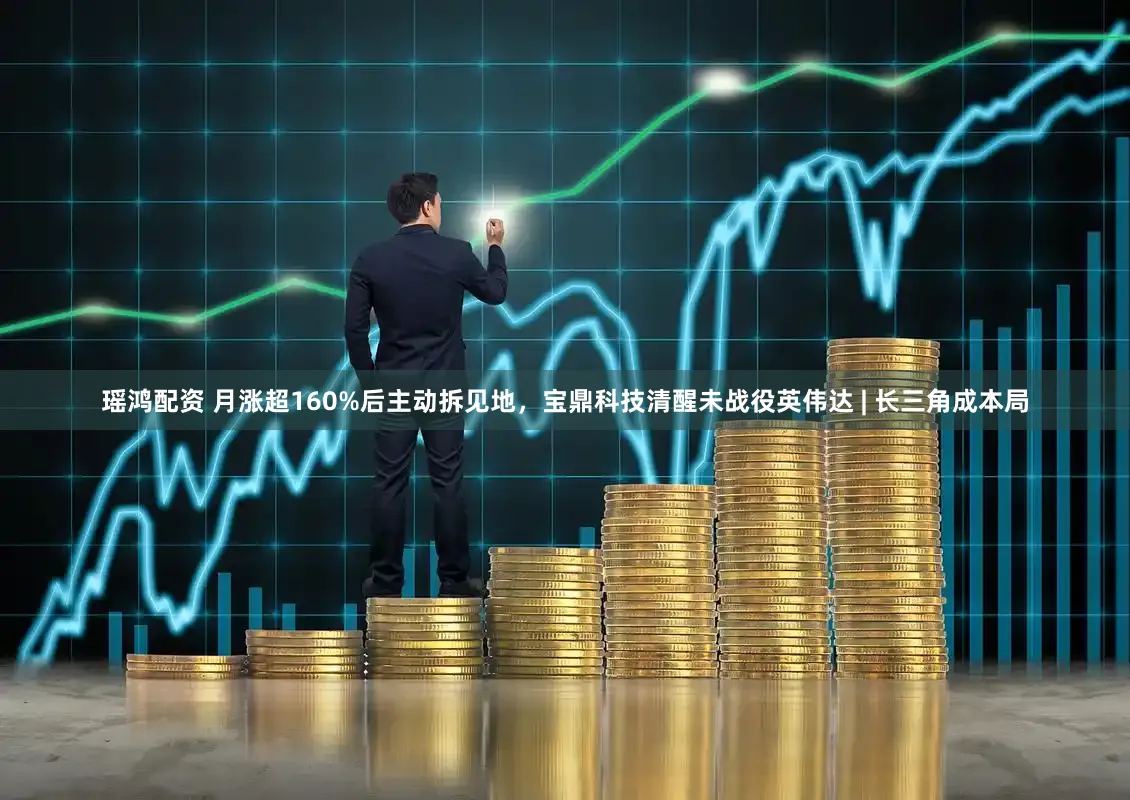 瑶鸿配资 月涨超160%后主动拆见地，宝鼎科技清醒未战役英伟达 | 长三角成本局