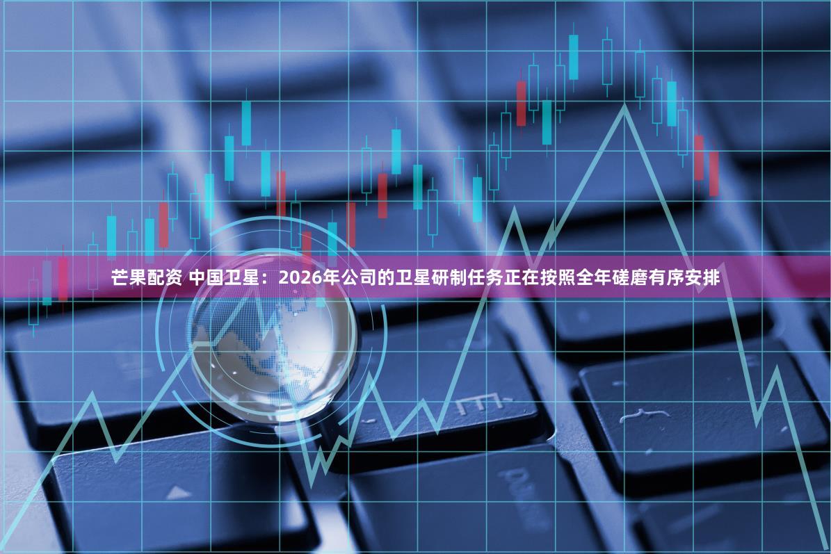 芒果配资 中国卫星：2026年公司的卫星研制任务正在按照全年磋磨有序安排