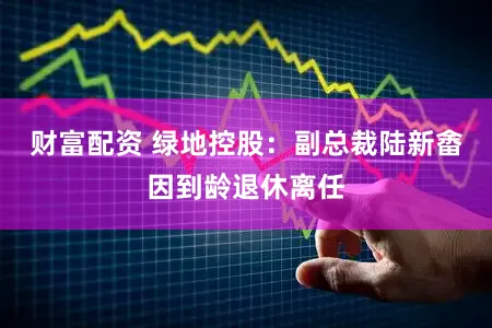 财富配资 绿地控股：副总裁陆新畬因到龄退休离任