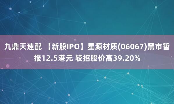 九鼎天速配 【新股IPO】星源材质(06067)黑市暂报12.5港元 较招股价高39.20%